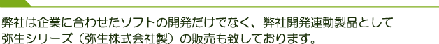 弊社は企業に合わせたソフトの開発だけでなく、弊社開発連動製品として弥生シリーズ（弥生株式会社製）の販売も致しております。